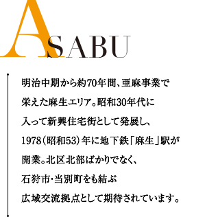 ASABU 明治中期から約70年間、亜麻事業で栄えた麻生エリア。昭和30年代に入って新興住宅街として発展し、1978（昭和53）年に地下鉄「麻生」駅が開業。北区北部ばかりでなく、石狩市・当別町をも結ぶ広域交流拠点として期待されています。