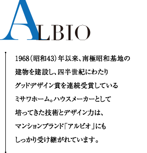 ALBIO 1968（昭和43）年以来、南極昭和基地の建物を建設し、四半世紀にわたりグッドデザイン賞を連続受賞しているミサワホーム。ハウスメーカーとして培ってきた技術とデザイン力は、マンションブランド「アルビオ」にもしっかり受け継がれています。